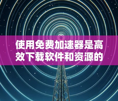 使用免费加速器是高效下载软件和资源的理想选择，但需要谨慎使用以避免安全风险。以下是一个有序的步骤指南，帮助您高效地使用免费加速器