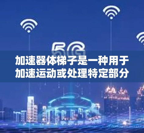 加速器体梯子是一种用于加速运动或处理特定部分的机械工具，广泛应用于工业和机械制造领域。以下是关于加速器体梯子的详细总结