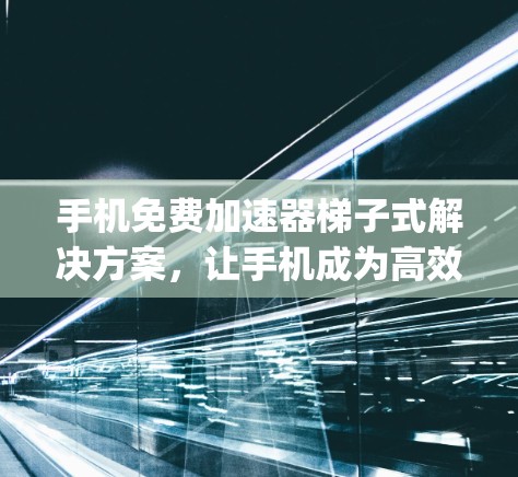 手机免费加速器梯子式解决方案，让手机成为高效数据存储和应用管理的 powerhouse