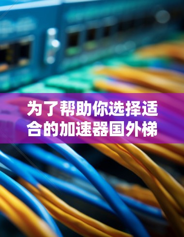 为了帮助你选择适合的加速器国外梯子，以下是一个结构化的推荐和指南