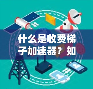什么是收费梯子加速器？如何选择更适合自己的加速方案