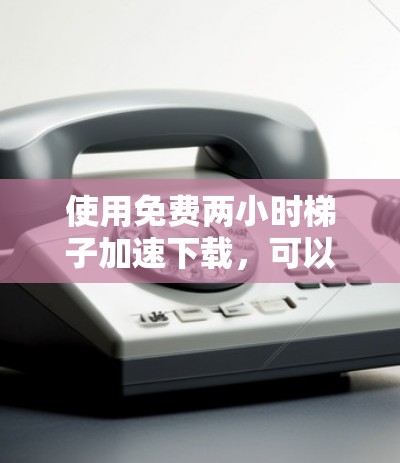 使用免费两小时梯子加速下载，可以按照以下步骤进行