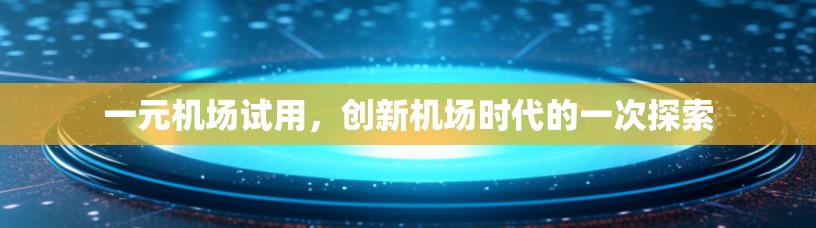 一元机场试用,创新机场时代的一次探索 一元机场试用,创新机场时代的一次探索