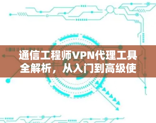通信工程师VPN代理工具全解析,从入门到高级使用指南 通信工程师VPN代理工具全解析,从入门到高级使用指南