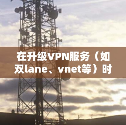 在升级VPN服务（如双lane、vnet等）时，以下是一些注意事项和操作指南