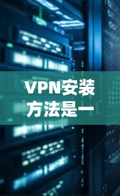 VPN安装方法是一个系统性的过程，涵盖了软件的下载、注册、配置等多个步骤。以下是一个清晰的步骤指南，帮助您安全、有效地安装和使用VPN软件