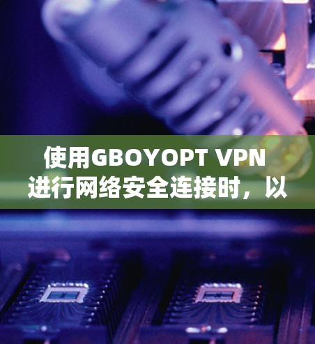 使用GBOYOPT VPN 进行网络安全连接时,以下是系统化的步骤和建议 使用GBOYOPT VPN 进行网络安全连接时,以下是系统化的步骤和建议