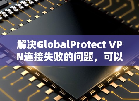 解决GlobalProtect VPN连接失败的问题,可以按照以下步骤进行 解决GlobalProtect VPN连接失败的问题,可以按照以下步骤进行