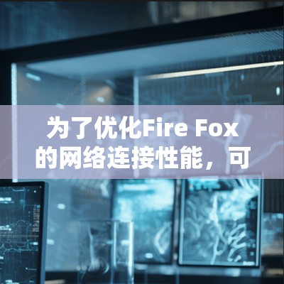 为了优化Fire Fox的网络连接性能,可以按照以下步骤进行调整 为了优化Fire Fox的网络连接性能,可以按照以下步骤进行调整