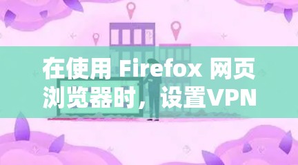 在使用 Firefox 网页浏览器时,设置VPN需要遵循以下步骤,以确保您的设置正确启用VPN服务 在使用 Firefox 网页浏览器时,设置VPN需要遵循以下步骤,以确保您的设置正确启用VPN服务