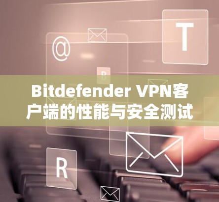 Bitdefender VPN客户端的性能与安全测试报告