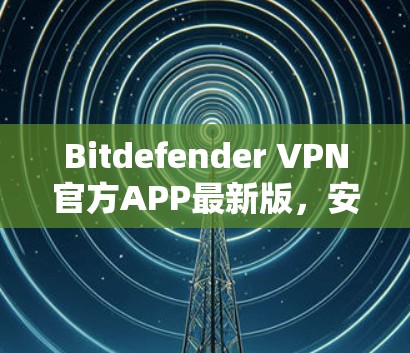 Bitdefender VPN官方APP最新版，安全可靠，性能卓越，让用户轻松连接互联网