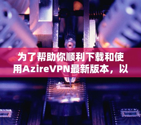 为了帮助你顺利下载和使用AzireVPN最新版本，以下是详细的步骤指南