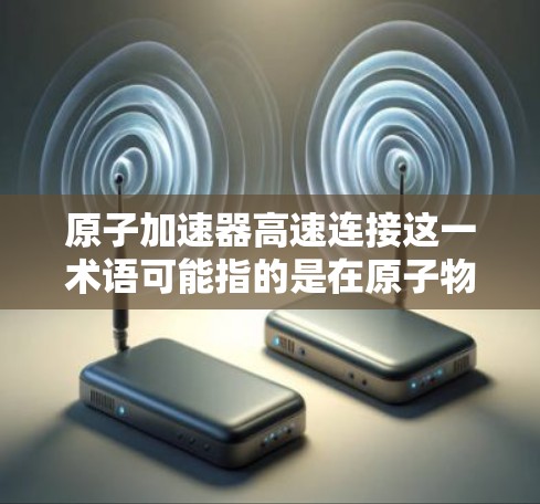 原子加速器高速连接这一术语可能指的是在原子物理加速器中使用高速连接技术来提高粒子加速的速度或效率。以下是一些可能的相关信息和解释 原子加速器高速连接这一术语可能指的是在原子物理加速器中使用高速连接技术来提高粒子加速的速度或效率。以下是一些可能的相关信息和解释