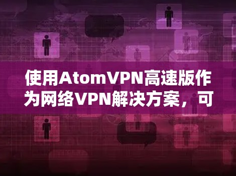使用AtomVPN高速版作为网络VPN解决方案，可以提供以下优势