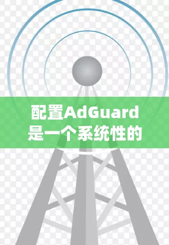 配置AdGuard是一个系统性的过程，需要按照以下步骤进行
