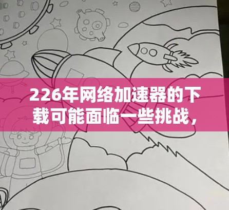 226年网络加速器的下载可能面临一些挑战，因为网络环境的变化可能使某些加速器不再支持3G网络，或者功能已经过时或被删除。以下是一些可能的解决方案和建议