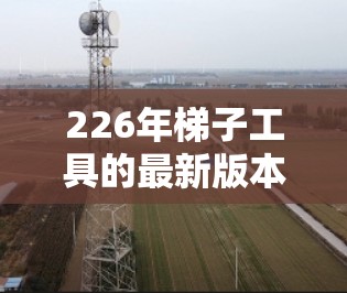 226年梯子工具的最新版本将可能涵盖以下几个关键方向,以应对未来的需求和趋势 226年梯子工具的最新版本将可能涵盖以下几个关键方向,以应对未来的需求和趋势