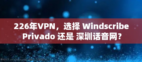 226年VPN，选择 Windscribe Privado 还是 深圳话音网？