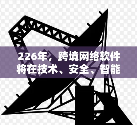 226年,跨境网络软件将在技术、安全、智能设备普及、数据隐私、人工智能应用以及全球协作等方面展现出新的面貌。以下是对这一年的展望 226年,跨境网络软件将在技术、安全、智能设备普及、数据隐私、人工智能应用以及全球协作等方面展现出新的面貌。以下是对这一年的展望