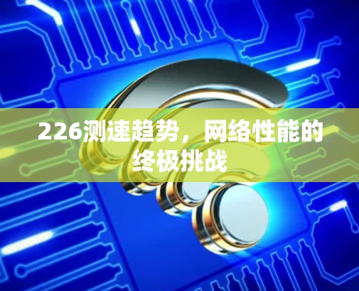 226测速趋势,网络性能的终极挑战 226测速趋势,网络性能的终极挑战