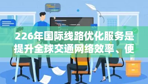 226年国际线路优化服务是提升全球交通网络效率、便利性和可持续性的关键举措。这一阶段将重点围绕以下方面展开优化 226年国际线路优化服务是提升全球交通网络效率、便利性和可持续性的关键举措。这一阶段将重点围绕以下方面展开优化