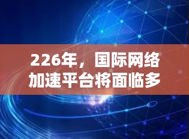 226年，国际网络加速平台将面临多重变化，包括技术进步、用户需求升级、市场细分调整、竞争加剧以及政策影响等多重因素。以下是对其发展的预测