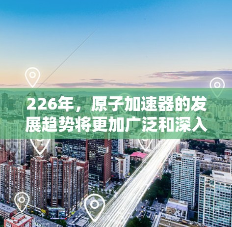 226年，原子加速器的发展趋势将更加广泛和深入，尤其是在材料科学、计算能力、能源需求和安全性的方面。以下是几个可能的关键趋势