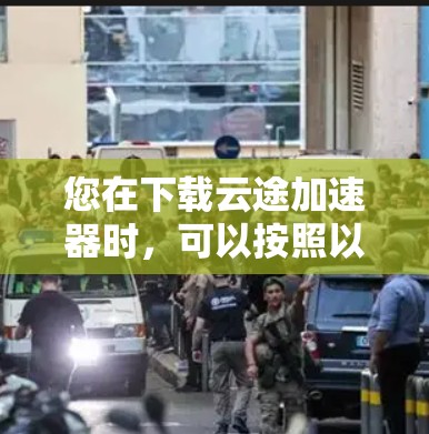 您在下载云途加速器时，可以按照以下步骤操作