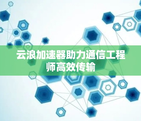 云浪加速器助力通信工程师高效传输 云浪加速器助力通信工程师高效传输