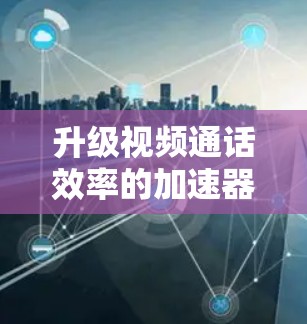 升级视频通话效率的加速器,技术与用户体验的完美结合 升级视频通话效率的加速器,技术与用户体验的完美结合