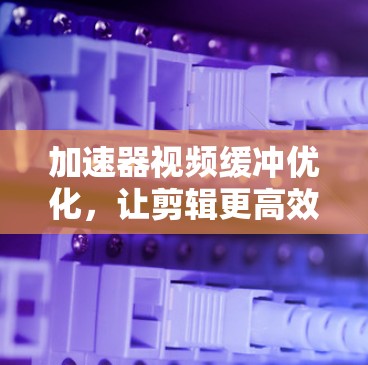 加速器视频缓冲优化,让剪辑更高效 加速器视频缓冲优化,让剪辑更高效