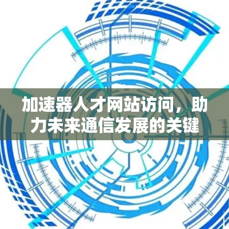 加速器人才网站访问,助力未来通信发展的关键力量 加速器人才网站访问,助力未来通信发展的关键力量