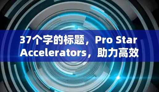 37个字的标题，Pro Star Accelerators，助力高效数据加速，助力更智能的未来