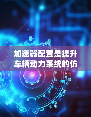 加速器配置是提升车辆动力系统的仿真性能的重要方法,涉及软件和硬件两个层面。以下是一步步的指南 加速器配置是提升车辆动力系统的仿真性能的重要方法,涉及软件和硬件两个层面。以下是一步步的指南