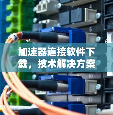加速器连接软件下载,技术解决方案与优化策略 加速器连接软件下载,技术解决方案与优化策略