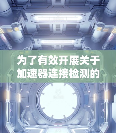 为了有效开展关于加速器连接检测的项目,我将按照以下步骤进行系统的研究和整理 为了有效开展关于加速器连接检测的项目,我将按照以下步骤进行系统的研究和整理